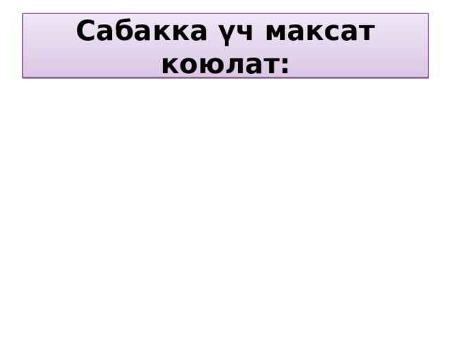 Сабакка үч максат коюлат: Билим берүүчү максаты Тарбиялоочу максаты Өстүрүүчүлүк максаты 