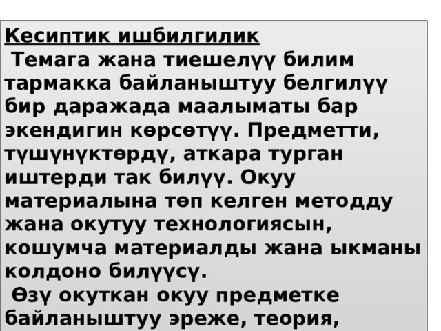 Кесиптик ишбилгилик  Темага жана тиешелүү билим тармакка байланыштуу белгилүү бир даражада маалыматы бар экендигин көрсөтүү. Предметти, түшүнүктөрдү, аткара турган иштерди так билүү. Окуу материалына төп келген методду жана окутуу технологиясын, кошумча материалды жана ыкманы колдоно билүүсү.  Өзү окуткан окуу предметке байланыштуу эреже, теория, аныктама, принцип, түшүнүктөрдү жатык тилде, төп келтире үйрөтө ала тургандыгы 