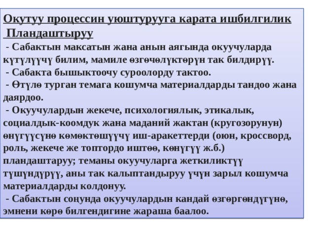 Окутуу процессин уюштурууга карата ишбилгилик  Пландаштыруу  - Сабактын максатын жана анын аягында окуучуларда күтүлүүчү билим, мамиле өзгөчөлүктөрүн так билдирүү.  - Сабакта бышыктоочу суроолорду тактоо.  - Өтүлө турган темага кошумча материалдарды тандоо жана даярдоо.  - Окуучулардын жекече, психологиялык, этикалык, социалдык-коомдук жана маданий жактан (кругозорунун) өнүгүүсүнө көмөктөшүүчү иш-аракеттерди (оюн, кроссворд, роль, жекече же топтордо иштөө, көнүгүү ж.б.) пландаштаруу; теманы окуучуларга жеткиликтүү түшүндүрүү, аны так калыптандыруу үчүн зарыл кошумча материалдарды колдонуу.  - Сабактын соңунда окуучулардын кандай өзгөргөндүгүнө, эмнени көрө билгендигине жараша баалоо. 