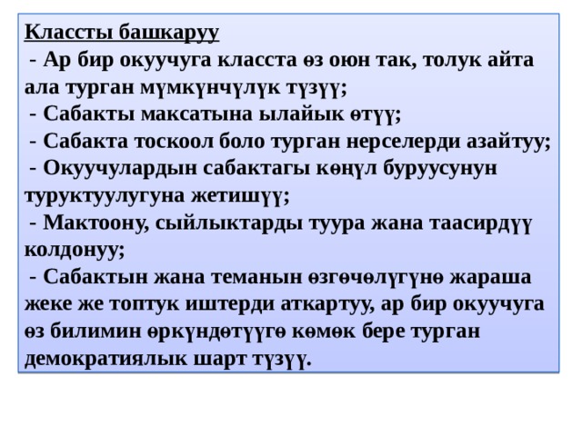 Классты башкаруу  - Ар бир окуучуга класста өз оюн так, толук айта ала турган мүмкүнчүлүк түзүү;  - Сабакты максатына ылайык өтүү;  - Сабакта тоскоол боло турган нерселерди азайтуу;  - Окуучулардын сабактагы көңүл буруусунун туруктуулугуна жетишүү;  - Мактоону, сыйлыктарды туура жана таасирдүү колдонуу;  - Сабактын жана теманын өзгөчөлүгүнө жараша жеке же топтук иштерди аткартуу, ар бир окуучуга өз билимин өркүндөтүүгө көмөк бере турган демократиялык шарт түзүү. 