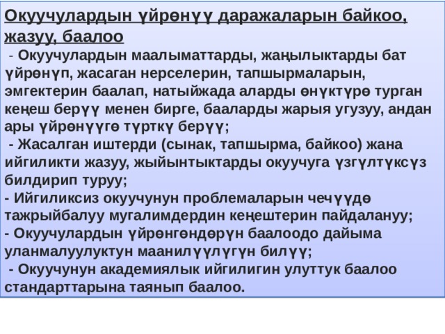 Окуучулардын үйрөнүү даражаларын байкоо, жазуу, баалоо  - Окуучулардын маалыматтарды, жаңылыктарды бат үйрөнүп, жасаган нерселерин, тапшырмаларын, эмгектерин баалап, натыйжада аларды өнүктүрө турган кеңеш берүү менен бирге, бааларды жарыя угузуу, андан ары үйрөнүүгө түрткү берүү;  - Жасалган иштерди (сынак, тапшырма, байкоо) жана ийгиликти жазуу, жыйынтыктарды окуучуга үзгүлтүксүз билдирип туруу;  - Ийгиликсиз окуучунун проблемаларын чечүүдө тажрыйбалуу мугалимдердин кеңештерин пайдалануу; - Окуучулардын үйрөнгөндөрүн баалоодо дайыма уланмалуулуктун маанилүүлүгүн билүү;  - Окуучунун академиялык ийгилигин улуттук баалоо стандарттарына таянып баалоо. 