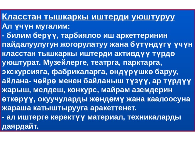 Класстан тышкаркы иштерди уюштуруу  Ал үчүн мугалим:  - билим берүү, тарбиялоо иш аркеттеринин пайдалуулугун жогорулатуу жана бүтүндүгү үчүн класстан тышкаркы иштерди активдүү түрдө уюштурат. Музейлерге, театрга, парктарга, экскурсияга, фабрикаларга, өндүрүшкө баруу, айлана- чөйрө менен байланыш түзүү, ар түрдүү жарыш, мелдеш, конкурс, майрам аземдерин өткөрүү, окуучуларды жөндөмү жана каалоосуна жараша катыштырууга аракеттенет.  - ал иштерге керектүү материал, техникаларды даярдайт. 