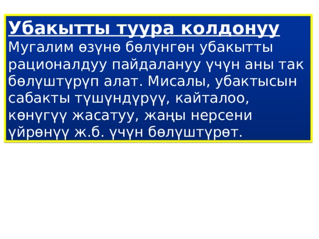 Убакытты туура колдонуу  Мугалим өзүнө бөлүнгөн убакытты рационалдуу пайдалануу үчүн аны так бөлүштүрүп алат. Мисалы, убактысын сабакты түшүндүрүү, кайталоо, көнүгүү жасатуу, жаңы нерсени үйрөнүү ж.б. үчүн бөлүштүрөт. 
