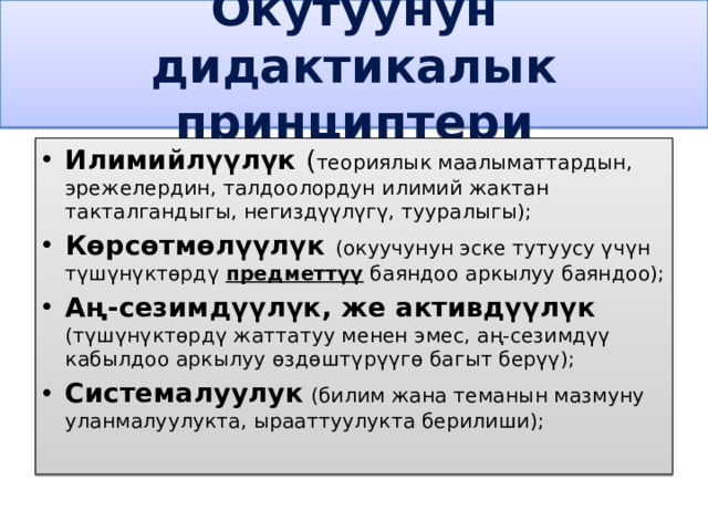 Окутуунун дидактикалык принциптери Илимийлүүлүк ( теориялык маалыматтардын, эрежелердин, талдоолордун илимий жактан такталгандыгы, негиздүүлүгү, тууралыгы); Көрсөтмөлүүлүк (окуучунун эске тутуусу үчүн түшүнүктөрдү предметтүү баяндоо аркылуу баяндоо); Аң-сезимдүүлүк, же активдүүлүк (түшүнүктөрдү жаттатуу менен эмес, аң-сезимдүү кабылдоо аркылуу өздөштүрүүгө багыт берүү); Системалуулук (билим жана теманын мазмуну уланмалуулукта, ырааттуулукта берилиши); 