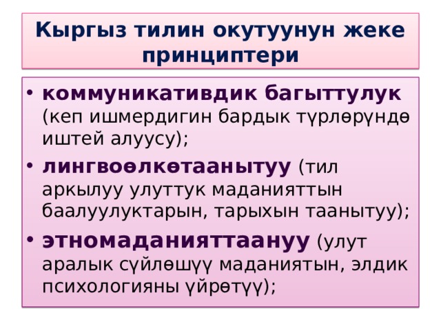 Кыргыз тилин окутуунун жеке принциптери коммуникативдик багыттулук (кеп ишмердигин бардык түрлөрүндө иштей алуусу); лингвоөлкөтаанытуу (тил аркылуу улуттук маданияттын баалуулуктарын, тарыхын таанытуу); этномаданияттаануу (улут аралык сүйлөшүү маданиятын, элдик психологияны үйрөтүү); 