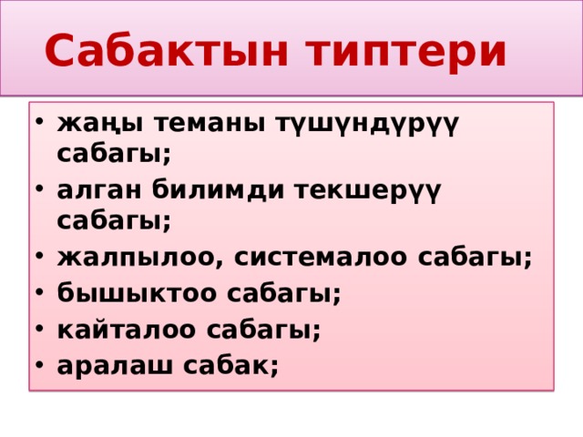 Сабактын типтери жаңы теманы түшүндүрүү сабагы; алган билимди текшерүү сабагы; жалпылоо, системалоо сабагы; бышыктоо сабагы; кайталоо сабагы; аралаш сабак;  