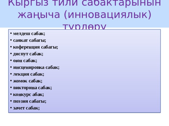 Кыргыз тили сабактарынын жаңыча (инновациялык) түрлөрү мелдеш сабак; саякат сабагы; коференция сабагы; диспут сабак; оюн сабак; инсценировка сабак; лекция сабак; жомок сабак; викторина сабак; конкурс абак; поэзия сабагы; зачет сабак; 