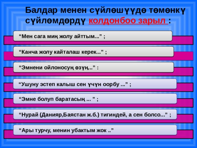 Балдар менен сүйлөшүүдө төмөнкү сүйлөмдөрдү колдонбоо зарыл : “ Мен сага миң жолу айттым...” ; “ Канча жолу кайталаш керек...” ; “ Эмнени ойлоносуң өзүң...” : “ Ушуну эстеп калыш сен үчүн оорбу ...” ; “ Эмне болуп баратасың ... ” ; “ Нурай (Данияр,Баястан ж.б.) тигиндей, а сен болсо...” ; “ Ары турчу, менин убактым жок ..” 