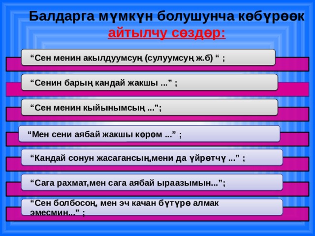 Балдарга мүмкүн болушунча көбүрөөк айтылчу сөздөр: “ Сен менин акылдуумсуң (сулуумсуң ж.б) “ ; “ Сенин барың кандай жакшы ...” ; “ Сен менин кыйынымсың ...”; “ Мен сени аябай жакшы көрөм ...” ; “ Кандай сонун жасагансың,мени да үйрөтчү ...” ; “ Сага рахмат,мен сага аябай ыраазымын...”; “ Сен болбосоң, мен эч качан бүтүрө алмак эмесмин...” ; 