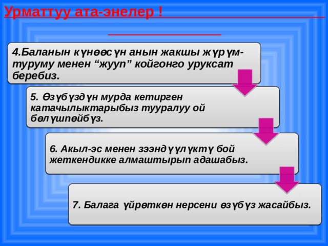 Урматтуу ата-энелер ! 4.Баланын күнөөсүн анын жакшы жүрүм-туруму менен “жууп” койгонго уруксат беребиз. 5. Өзүбүздүн мурда кетирген катачылыктарыбыз тууралуу ой бөлүшпөйбүз. 6. Акыл-эс менен зээндүүлүктү бой жеткендикке алмаштырып адашабыз. 7. Балага үйрөткөн нерсени өзүбүз жасайбыз. 