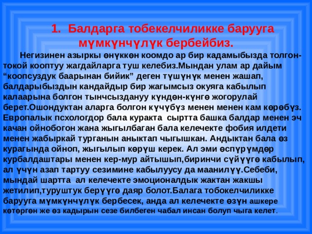  1. Балдарга тобекелчиликке барууга мүмкүнчүлүк бербейбиз.  Негизинен азыркы өнүккөн коомдо ар бир кадамыбызда толгон-токой кооптуу жагдайларга туш келебиз.Мындан улам ар дайым “коопсуздук баарынан бийик” деген түшүнүк менен жашап, балдарыбыздын кандайдыр бир жагымсыз окуяга кабылып калаарына болгон тынчсыздануу күндөн-күнгө жогорулай берет.Ошондуктан аларга болгон күчүбүз менен менен кам көрөбүз. Европалык псхологдор бала куракта сыртта башка балдар менен эч качан ойнобогон жана жыгылбаган бала келечекте фобия илдети менен жабыркай турганын аныктап чыгышкан. Андыктан бала өз курагында ойноп, жыгылып көрүш керек. Ал эми өспүрүмдөр курбалдаштары менен кер-мур айтышып,биринчи сүйүүгө кабылып, ал үчүн азап тартуу сезимине кабылуусу да маанилүү.Себеби, мындай шартта ал келечекте эмоционалдык жактан жакшы жетилип,туруштук берүүгө даяр болот.Балага тобокелчиликке барууга мүмкүнчүлүк бербесек, анда ал келечекте өзүн ашкере көтөргөн же өз кадырын сезе билбеген чабал инсан болуп чыга келет .   
