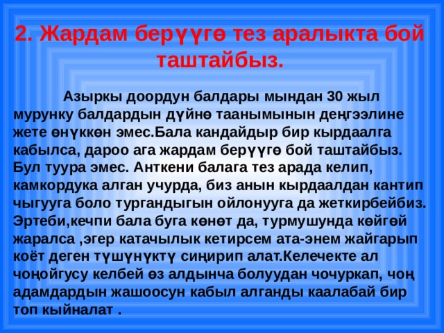 2. Жардам берүүгө тез аралыкта бой таштайбыз.    Азыркы доордун балдары мындан 30 жыл мурунку балдардын дүйнө таанымынын деңгээлине жете өнүккөн эмес.Бала кандайдыр бир кырдаалга кабылса, дароо ага жардам берүүгө бой таштайбыз. Бул туура эмес. Анткени балага тез арада келип, камкордука алган учурда, биз анын кырдаалдан кантип чыгууга боло тургандыгын ойлонууга да жеткирбейбиз. Эртеби,кечпи бала буга көнөт да, турмушунда көйгөй жаралса ,эгер катачылык кетирсем ата-энем жайгарып коёт деген түшүнүктү сиңирип алат.Келечекте ал чоңойгусу келбей өз алдынча болуудан чочуркап, чоң адамдардын жашоосун кабыл алганды каалабай бир топ кыйналат .   