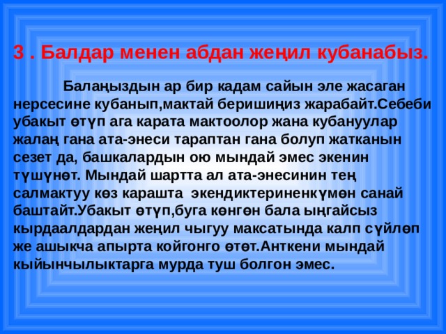 3 . Балдар менен абдан жеңил кубанабыз.    Балаңыздын ар бир кадам сайын эле жасаган нерсесине кубанып,мактай беришиңиз жарабайт.Себеби убакыт өтүп ага карата мактоолор жана кубануулар жалаң гана ата-энеси тараптан гана болуп жатканын сезет да, башкалардын ою мындай эмес экенин түшүнөт. Мындай шартта ал ата-энесинин тең салмактуу көз карашта экендиктериненкүмөн санай баштайт.Убакыт өтүп,буга көнгөн бала ыңгайсыз кырдаалдардан жеңил чыгуу максатында калп сүйлөп же ашыкча апырта койгонго өтөт.Анткени мындай кыйынчылыктарга мурда туш болгон эмес. 