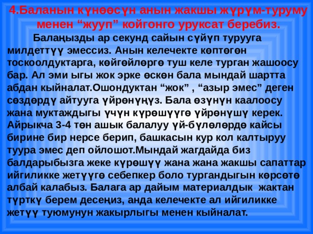 4.Баланын күнөөсүн анын жакшы жүрүм-туруму менен “жууп” койгонго уруксат беребиз.  Балаңызды ар секунд сайын сүйүп турууга милдеттүү эмессиз. Анын келечекте көптөгөн тоскоолдуктарга, көйгөйлөргө туш келе турган жашоосу бар. Ал эми ыгы жок эрке өскөн бала мындай шартта абдан кыйналат.Ошондуктан “жок” , “азыр эмес” деген сөздөрдү айтууга үйрөнүңүз. Бала өзүнүн каалоосу жана муктаждыгы үчүн күрөшүүгө үйрөнүшү керек. Айрыкча 3-4 төн ашык балалуу үй-бүлөлөрдө кайсы бирине бир нерсе берип, башкасын кур кол калтыруу туура эмес деп ойлошот.Мындай жагдайда биз балдарыбызга жеке күрөшүү жана жана жакшы сапаттар ийгиликке жетүүгө себепкер боло тургандыгын көрсөтө албай калабыз. Балага ар дайым материалдык жактан түрткү берем десеңиз, анда келечекте ал ийгиликке жетүү туюмунун жакырлыгы менен кыйналат. 