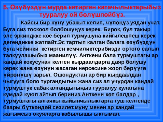 5. Өзүбүздүн мурда кетирген катачылыктарыбыз тууралуу ой бөлүшпөйбүз.    Кайсы бир күнү убакыт келип, чүпөңүз уядан учат. Буга сиз тоскоол болбошуңүз керек. Бирок, бул такыр эле эркиндкке коё берип турмушуна кийгилешпеш керек дегендикке жатпайт.Эс тартып калган балага өзүбүздүн буга чейинки кетирген кемчиликтерибизди ортого салып талкуулашыбыз маанилүү. Анткени бала турмуштагы ар кандай кокусунан келген кырдаалдарга даяр болушу керек жана өзүнүн жасаган нерсесине жооп берүүгө үйрөнүшү зарыл. Ошондуктан ар бир кырдаалдан чыгууга боло тургандыгын жана сиз ал учурдан кандай турмуштук сабак алгандыгыңыз тууралуу кулагына кумдай куюп айтып бериңиз.Анткени көп балдар , турмуштагы алгачкы кыйынчылыктарга туш келгенде баары бүткөндөй сезилет.муну менен ар кандай жагымсыз окуяларга кабылышы ыктымал. 