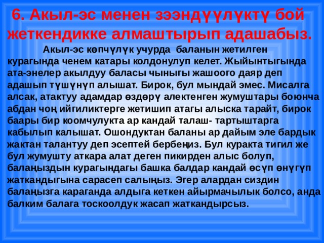  6. Акыл-эс менен зээндүүлүктү бой жеткендикке алмаштырып адашабыз.  Акыл-эс көпчүлүк учурда баланын жетилген курагында ченем катары колдонулуп келет. Жыйынтыгында ата-энелер акылдуу баласы чыныгы жашоого даяр деп адашып түшүнүп алышат. Бирок, бул мындай эмес. Мисалга алсак, атактуу адамдар өздөрү алектенген жумуштары боюнча абдан чоң ийгиликтерге жетишип атагы алыска тарайт, бирок баары бир коомчулукта ар кандай талаш- тартыштарга кабылып калышат. Ошондуктан баланы ар дайым эле бардык жактан талантуу деп эсептей бербеңиз. Бул куракта тигил же бул жумушту аткара алат деген пикирден алыс болуп, балаңыздын курагындагы башка балдар кандай өсүп өнүгүп жаткандыгына сарасеп салыңыз. Эгер алардан сиздин балаңызга караганда алдыга кеткен айырмачылык болсо, анда балким балага тоскоолдук жасап жаткандырсыз. 