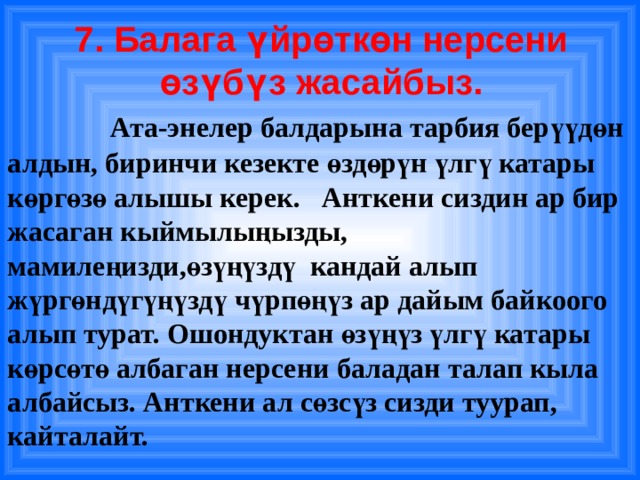 7. Балага үйрөткөн нерсени өзүбүз жасайбыз.    Ата-энелер балдарына тарбия берүүдөн алдын, биринчи кезекте өздөрүн үлгү катары көргөзө алышы керек. Анткени сиздин ар бир жасаган кыймылыңызды, мамилеңизди,өзүңүздү кандай алып жүргөндүгүңүздү чүрпөңүз ар дайым байкоого алып турат. Ошондуктан өзүңүз үлгү катары көрсөтө албаган нерсени баладан талап кыла албайсыз. Анткени ал сөзсүз сизди туурап, кайталайт. 