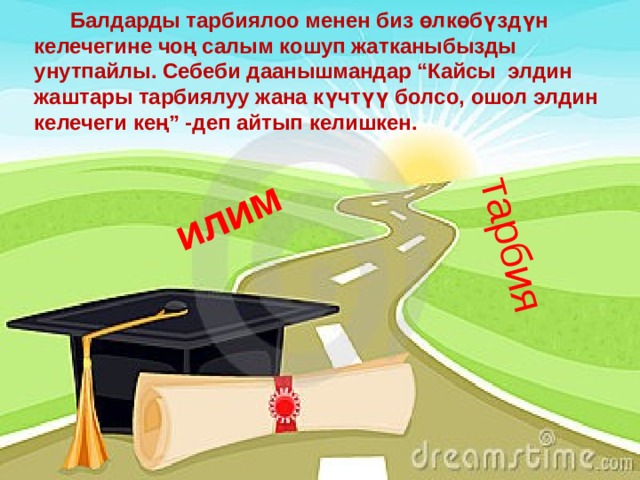 илим тарбия  Балдарды тарбиялоо менен биз өлкөбүздүн келечегине чоң салым кошуп жатканыбызды унутпайлы. Себеби даанышмандар “Кайсы элдин жаштары тарбиялуу жана күчтүү болсо, ошол элдин келечеги кең” -деп айтып келишкен. 