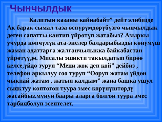 Чынчылдык  Калптын казаны кайнабайт” дейт элибизде Ак барак сымал таза өспүрүмдөрүбүзгө чынчылдык деген сапатты кантип үйрөтүп жатабыз? Азыркы учурда көпчүлүк ата-энелер балдарыбызды көнүмүш жаман адаттарга жалганчылыкка байкабастан үйрөтүүдө. Мисалы эшикти такылдатып бирөө келсе,үйдө туруп “Мени жок деп кой” дейбиз , телефон аркылуу соо туруп “Ооруп жатам үйдөн чыкпай жатам , жатып калдым” жана башка ушул сыяктуу көптөгөн туура эмес корүнүштөрдү жасайбыз.мунун баары аларга болгон туура эмес тарбияболуп эсептелет.  