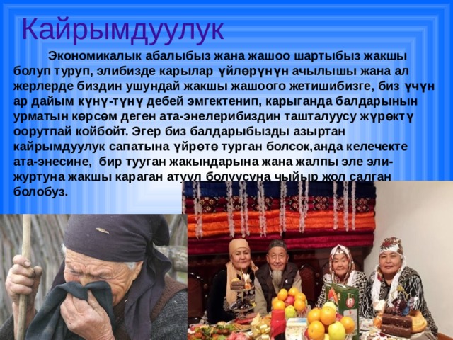 Кайрымдуулук  Экономикалык абалыбыз жана жашоо шартыбыз жакшы болуп туруп, элибизде карылар үйлөрүнүн ачылышы жана ал жерлерде биздин ушундай жакшы жашоого жетишибизге, биз үчүн ар дайым күнү-түнү дебей эмгектенип, карыганда балдарынын урматын көрсөм деген ата-энелерибиздин ташталуусу жүрөктү оорутпай койбойт. Эгер биз балдарыбызды азыртан кайрымдуулук сапатына үйрөтө турган болсок,анда келечекте ата-энесине, бир тууган жакындарына жана жалпы эле эли-журтуна жакшы караган атуул болуусуна чыйыр жол салган болобуз. 