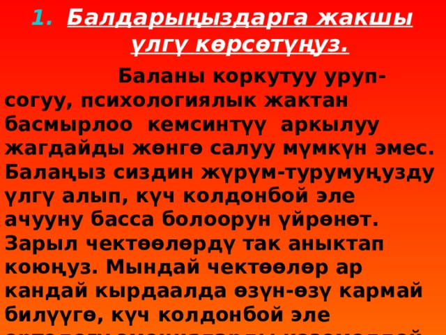 Балдарыңыздарга жакшы үлгү көрсөтүңуз.  Баланы коркутуу уруп-согуу, психологиялык жактан басмырлоо кемсинтүү аркылуу жагдайды жөнгө салуу мүмкүн эмес. Балаңыз сиздин жүрүм-турумуңузду үлгү алып, күч колдонбой эле ачууну басса болоорун үйрөнөт. Зарыл чектөөлөрдү так аныктап коюңуз. Мындай чектөөлөр ар кандай кырдаалда өзүн-өзү кармай билүүгө, күч колдонбой эле ортодогу эмоцияларды көзөмөлдөй билүүгө үйрөтөт.  