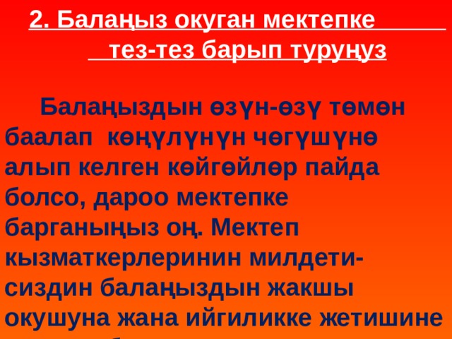 2. Балаңыз окуган мектепке тез-тез барып туруңуз  Балаңыздын өзүн-өзү төмөн баалап көңүлүнүн чөгүшүнө алып келген көйгөйлөр пайда болсо, дароо мектепке барганыңыз оң. Мектеп кызматкерлеринин милдети- сиздин балаңыздын жакшы окушуна жана ийгиликке жетишине жардам берүү. 