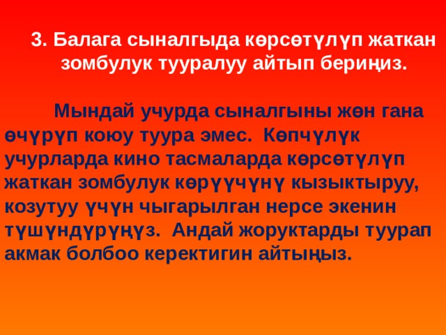  3. Балага сыналгыда көрсөтүлүп жаткан зомбулук тууралуу айтып бериңиз.   Мындай учурда сыналгыны жөн гана өчүрүп коюу туура эмес. Көпчүлүк учурларда кино тасмаларда көрсөтүлүп жаткан зомбулук көрүүчүнү кызыктыруу, козутуу үчүн чыгарылган нерсе экенин түшүндүрүңүз. Андай жоруктарды туурап акмак болбоо керектигин айтыңыз.    