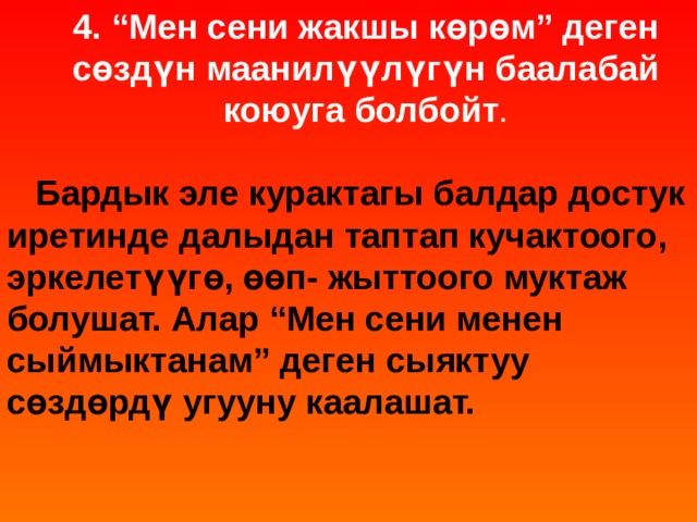 4. “Мен сени жакшы көрөм” деген сөздүн маанилүүлүгүн баалабай коюуга болбойт .  Бардык эле курактагы балдар достук иретинде далыдан таптап кучактоого, эркелетүүгө, өөп- жыттоого муктаж болушат. Алар “Мен сени менен сыймыктанам” деген сыяктуу сөздөрдү угууну каалашат.    