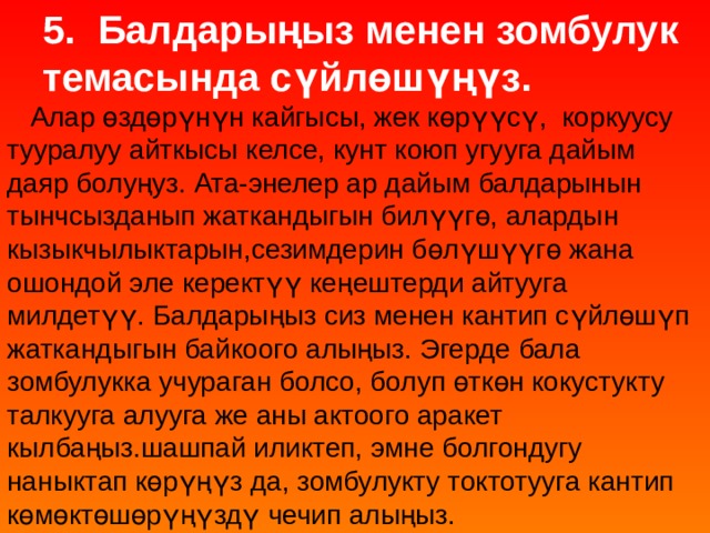 5. Балдарыңыз менен зомбулук темасында сүйлөшүңүз.  Алар өздөрүнүн кайгысы, жек көрүүсү, коркуусу тууралуу айткысы келсе, кунт коюп угууга дайым даяр болуңуз. Ата-энелер ар дайым балдарынын тынчсызданып жаткандыгын билүүгө, алардын кызыкчылыктарын,сезимдерин бөлүшүүгө жана ошондой эле керектүү кеңештерди айтууга милдетүү. Балдарыңыз сиз менен кантип сүйлөшүп жаткандыгын байкоого алыңыз. Эгерде бала зомбулукка учураган болсо, болуп өткөн кокустукту талкууга алууга же аны актоого аракет кылбаңыз.шашпай иликтеп, эмне болгондугу наныктап көрүңүз да, зомбулукту токтотууга кантип көмөктөшөрүңүздү чечип алыңыз. 