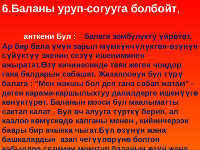 6.Баланы уруп-согууга болбойт , анткени Бул : балага зомбулукту үйрөтөт. Ар бир бала үчүн зарыл мүмкүнчүлүктөн-өзүнүн сүйүктүү экенин сезүү ишениминен ажыратат.Өзү кичинесинде таяк жеген чоңдор гана балдарын сабашат. Жазалоонун бул түрү балага : “Мен жакшы бол деп гана сабап жатам” - деген карама-каршылыктуу далилдерге ишенүүгө көнүктүрөт. Баланын мээси бул маалыматты сактап калат . Бул өч алууга түрткү берип, ал каалоо көмүскөдө калганы менен , кийинчерээк баары бир ачыкка чыгат.Бүл өзүнүн жана башкалардын азап чегүүлөрүнө болгон кабылдоо сезимин мокотуп,баланын өзүн жана башкаларды таанып билүү жөндөмүн чектеп коёт.  