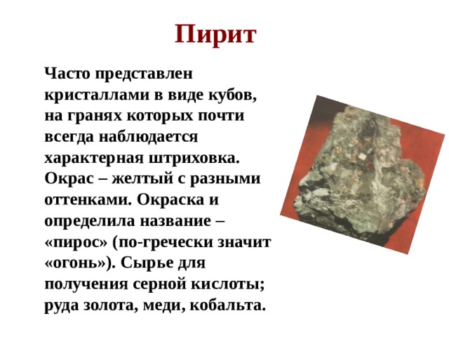 Пирит  Часто представлен кристаллами в виде кубов, на гранях которых почти всегда наблюдается характерная штриховка. Окрас – желтый с разными оттенками. Окраска и определила название – «пирос» (по-гречески значит «огонь»). Сырье для получения серной кислоты; руда золота, меди, кобальта.  
