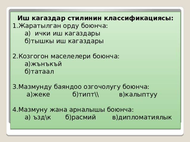  Иш кагаздар стилинин классификациясы:  1.Жаратылган орду боюнча:  а) ички иш кагаздары  б)тышкы иш кагаздары   2.Козгогон маселелери боюнча:   а)жънъкъй  б)татаал   3.Мазмунду баяндоо озгочолугу боюнча:  а)жеке б)типт \\ в)калыптуу   4.Мазмуну жана арналышы боюнча:  а) ъзд\к б)расмий в)дипломатиялык 
