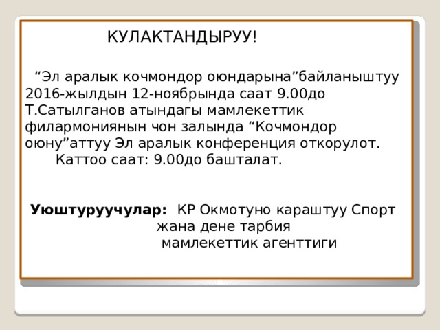  КУЛАКТАНДЫРУУ!    “Эл аралык кочмондор оюндарына”байланыштуу  2016-жылдын 12-ноябрында саат 9.00до Т.Сатылганов атындагы мамлекеттик филармониянын чон залында “Кочмондор оюну”аттуу Эл аралык конференция откорулот.  Каттоо саат: 9.00до башталат.    Уюштуруучулар: КР Окмотуно караштуу Спорт  жана дене тарбия  мамлекеттик агенттиги 