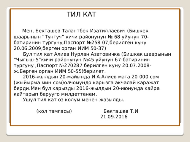  ТИЛ КАТ    Мен, Бекташев Талантбек Изатиллаевич (Бишкек шаарынын “Тунгуч” кичи районунун № 68 уйунун 70-батиринин тургуну,Паспорт №258 07,берилген куну 20.06.2009,берген орган ИИМ 50-37)  Бул тил кат Алиев Нурлан Азатовичке (Бишкек шаарынын “Чыгыш-5”кичи районунун №45 уйунун 67-батиринин тургуну ,Паспорт №270287 берилген куну 20.07.2008-ж.Берген орган ИИМ 50-55)берилет.  2016-жылдын 20-майында И.А.Алиев мага 20 000 сом (жыйырма мин сом)олчомундо карызга акчалай каражат берди.Мен бул карызды 2016-жылдын 20-июнунда кайра кайтарып берууго милдеттенем.  Ушул тил кат оз колум менен жазылды.    (кол тамгасы) Бекташев Т.И  21.09.2016 