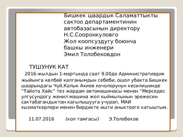  Бишкек шаардык Саламаттыкты  сактоо департаментинин  автобазасынын директору  Н.С.Сооронкуловго  Жол коопсуздугу боюнча  башкы инженери  Эмил Толобековдон      ТУШУНУК КАТ   2016-жылдын 1-мартында саат 9.00до Административдик жыйынга  келбей калганымдын себеби, ошол убакта Бишкек шаарындагы Чуй,Калык Акиев кочолорунун кесилишинде “Тайота Хайс” тез жардам автомашинасы менен “Мерседес улгусундогу женил машина жол кыймылынын эрежесин сактабагандыктан кагылышууга учурап, МАИ кызматкерлери менен бирдикте ишти аныктоого катыштым.   11.07.2016 (кол тамгасы) Э.Толобеков  
