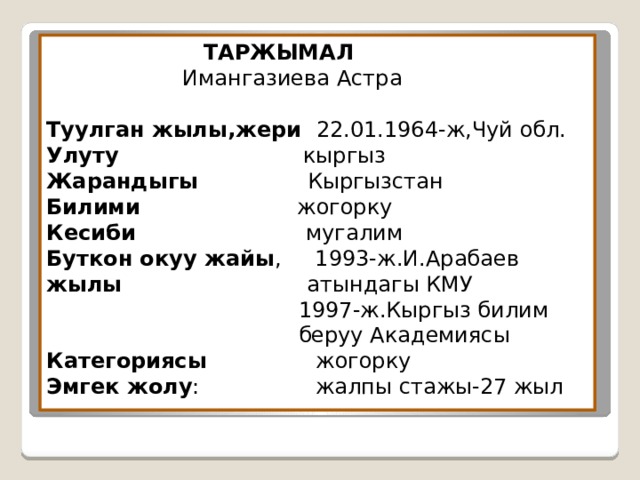  ТАРЖЫМАЛ  Имангазиева Астра   Туулган жылы,жери 22.01.1964-ж,Чуй обл.  Улуту кыргыз  Жарандыгы Кыргызстан  Билими жогорку  Кесиби мугалим  Буткон окуу жайы , 1993-ж.И.Арабаев  жылы атындагы КМУ  1997-ж.Кыргыз билим  беруу Академиясы  Категориясы жогорку  Эмгек жолу : жалпы стажы-27 жыл 