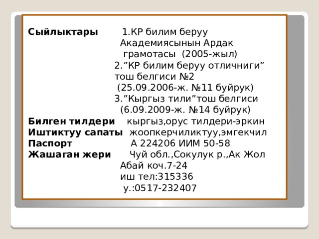 Сыйлыктары 1.КР билим беруу  Академиясынын Ардак  грамотасы (2005-жыл)  2.”КР билим беруу отличниги”  тош белгиси №2  (25.09.2006-ж. №11 буйрук)  3.”Кыргыз тили”тош белгиси  (6.09.2009-ж. №14 буйрук)  Билген тилдери кыргыз,орус тилдери-эркин  Иштиктуу сапаты жоопкерчиликтуу,эмгекчил  Паспорт А 224206 ИИМ 50-58  Жашаган жери Чуй обл.,Сокулук р.,Ак Жол  Абай коч.7-24  иш тел:315336  у.:0517-232407 