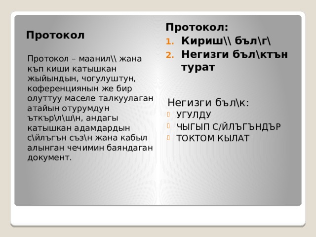 Протокол Протокол: Кириш\\ бъл\г\ Негизги бъл\ктън турат Протокол – маанил\\ жана къп киши катышкан жыйындын, чогулуштун, коференциянын же бир олуттуу маселе талкуулаган атайын отурумдун ъткър\л\ш\н, андагы катышкан адамдардын с\йлъгън съз\н жана кабыл алынган чечимин баяндаган документ. Негизги бъл\к: УГУЛДУ ЧЫГЫП С/ЙЛЪГЪНДЪР ТОКТОМ КЫЛАТ 