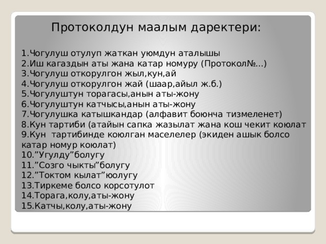  Протоколдун маалым даректери:   1.Чогулуш отулуп жаткан уюмдун аталышы  2.Иш кагаздын аты жана катар номуру (Протокол№...)  3.Чогулуш откорулгон жыл,кун,ай  4.Чогулуш откорулгон жай (шаар,айыл ж.б.)  5.Чогулуштун торагасы,анын аты-жону  6.Чогулуштун катчысы,анын аты-жону  7.Чогулушка катышкандар (алфавит боюнча тизмеленет)  8.Кун тартиби (атайын сапка жазылат жана кош чекит коюлат  9.Кун тартибинде коюлган маселелер (экиден ашык болсо катар номур коюлат)  10.”Угулду”болугу  11.”Созго чыкты”болугу  12.”Токтом кылат”юолугу  13.Тиркеме болсо корсотулот  14.Торага,колу,аты-жону  15.Катчы,колу,аты-жону 