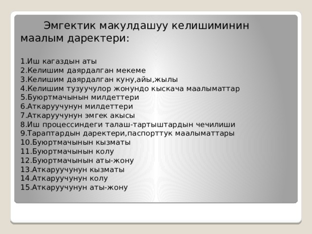 Эмгектик макулдашуу келишиминин маалым даректери:   1.Иш кагаздын аты  2.Келишим даярдалган мекеме  3.Келишим даярдалган куну,айы,жылы  4.Келишим тузуучулор жонундо кыскача маалыматтар  5.Буюртмачынын милдеттери  6.Аткаруучунун милдеттери  7.Аткаруучунун эмгек акысы  8.Иш процессиндеги талаш-тартыштардын чечилиши  9.Тараптардын даректери,паспорттук маалыматтары  10.Буюртмачынын кызматы  11.Буюртмачынын колу  12.Буюртмачынын аты-жону  13.Аткаруучунун кызматы  14.Аткаруучунун колу  15.Аткаруучунун аты-жону   