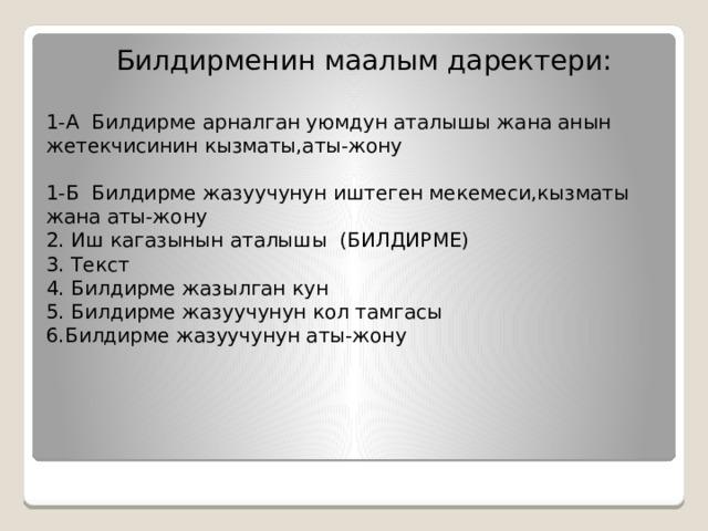  Билдирменин маалым даректери:   1-А Билдирме арналган уюмдун аталышы жана анын жетекчисинин кызматы,аты-жону   1-Б Билдирме жазуучунун иштеген мекемеси,кызматы жана аты-жону  2. Иш кагазынын аталышы (БИЛДИРМЕ)  3. Текст  4. Билдирме жазылган кун  5. Билдирме жазуучунун кол тамгасы  6.Билдирме жазуучунун аты-жону 