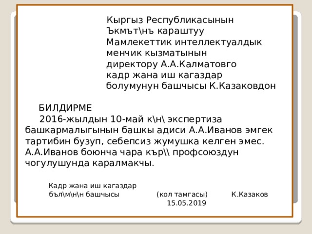  Кыргыз Республикасынын   Ъкмът\нъ караштуу  Мамлекеттик интеллектуалдык  менчик кызматынын  директору А.А.Калматовго  кадр жана иш кагаздар  болумунун башчысы К.Казаковдон      БИЛДИРМЕ   2016-жылдын 10-май к\н\ экспертиза башкармалыгынын башкы адиси А.А.Иванов эмгек тартибин бузуп, себепсиз жумушка келген эмес. А.А.Иванов боюнча чара кър\\ профсоюздун чогулушунда каралмакчы.    Кадр жана иш кагаздар  бъл\м\н\н башчысы (кол тамгасы) К.Казаков  15.05.2019   