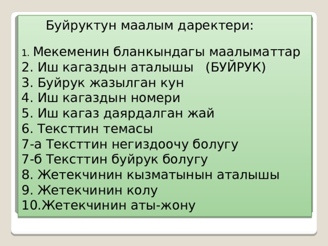  Буйруктун маалым даректери:   1. Мекеменин бланкындагы маалыматтар  2. Иш кагаздын аталышы (БУЙРУК)  3. Буйрук жазылган кун  4. Иш кагаздын номери  5. Иш кагаз даярдалган жай  6. Тексттин темасы  7-а Тексттин негиздоочу болугу  7-б Тексттин буйрук болугу  8. Жетекчинин кызматынын аталышы  9. Жетекчинин колу  10.Жетекчинин аты-жону 