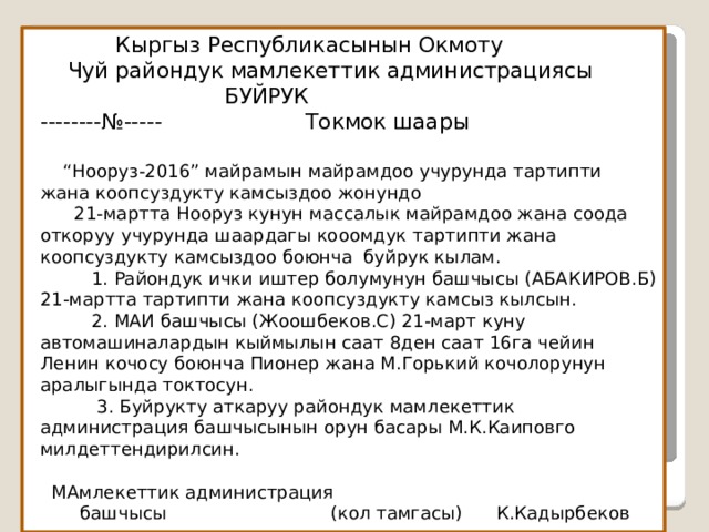  Кыргыз Республикасынын Окмоту  Чуй райондук мамлекеттик администрациясы  БУЙРУК  --------№----- Токмок шаары    “Нооруз-2016” майрамын майрамдоо учурунда тартипти  жана коопсуздукту камсыздоо жонундо  21-мартта Нооруз кунун массалык майрамдоо жана соода откоруу учурунда шаардагы кооомдук тартипти жана коопсуздукту камсыздоо боюнча буйрук кылам.  1. Райондук ички иштер болумунун башчысы (АБАКИРОВ.Б) 21-мартта тартипти жана коопсуздукту камсыз кылсын.  2. МАИ башчысы (Жоошбеков.С) 21-март куну автомашиналардын кыймылын саат 8ден саат 16га чейин Ленин кочосу боюнча Пионер жана М.Горький кочолорунун аралыгында токтосун.  3. Буйрукту аткаруу райондук мамлекеттик администрация башчысынын орун басары М.К.Каиповго милдеттендирилсин.   МАмлекеттик администрация  башчысы (кол тамгасы) К.Кадырбеков   