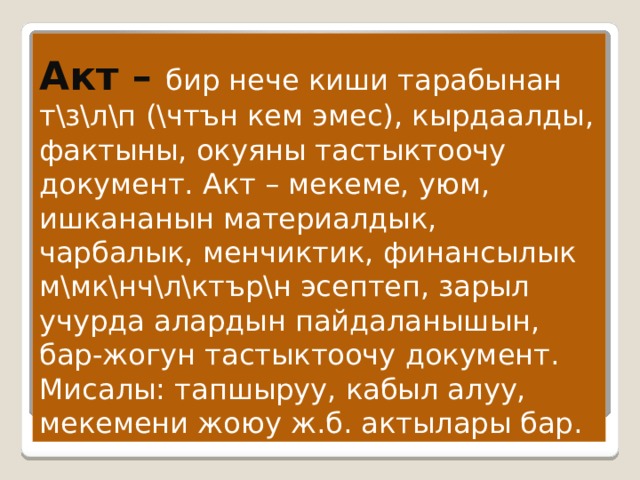   Акт – бир нече киши тарабынан т \з\л\п (\чтън кем эмес), кырдаалды, фактыны, окуяны тастыктоочу документ. Акт – мекеме, уюм, ишкананын материалдык, чарбалык, менчиктик, финансылык м\мк\нч\л\ктър\н эсептеп, зарыл учурда алардын пайдаланышын, бар-жогун тастыктоочу документ. Мисалы: тапшыруу, кабыл алуу, мекемени жоюу ж.б. актылары бар. 