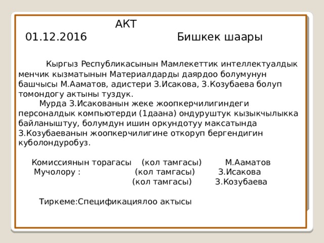  АКТ  01.12.2016 Бишкек шаары    Кыргыз Республикасынын Мамлекеттик интеллектуалдык менчик кызматынын Материалдарды даярдоо болумунун башчысы М.Ааматов, адистери З.Исакова, З.Козубаева болуп томондогу актыны туздук.  Мурда З.Исакованын жеке жоопкерчилигиндеги персоналдык компьютерди (1даана) ондуруштук кызыкчылыкка байланыштуу, болумдун ишин оркундотуу максатында З.Козубаеванын жоопкерчилигине откоруп бергендигин куболондуробуз.   Комиссиянын торагасы (кол тамгасы) М.Ааматов  Мучолору : (кол тамгасы) З.Исакова  (кол тамгасы) З.Козубаева   Тиркеме:Спецификациялоо актысы   