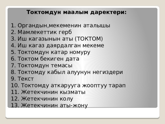  Токтомдун маалым даректери:   1. Органдын,мекеменин аталышы  2. Мамлекеттик герб  3. Иш кагазынын аты (ТОКТОМ)  4. Иш кагаз даярдалган мекеме  5. Токтомдун катар номуру  6. Токтом бекиген дата  7. Токтомдун темасы  8. Токтомду кабыл алуунун негиздери  9. Текст  10. Токтомду аткарууга жооптуу тарап  11. Жетекчинин кызматы  12. Жетекчинин колу  13. Жетекчинин аты-жону 