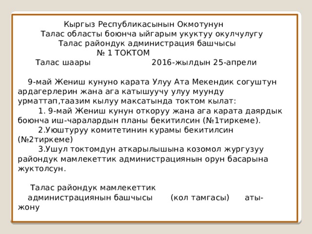  Кыргыз Республикасынын Окмотунун  Талас областы боюнча ыйгарым укуктуу окулчулугу  Талас райондук администрация башчысы  № 1 ТОКТОМ  Талас шаары 2016-жылдын 25-апрели   9-май Жениш кунуно карата Улуу Ата Мекендик согуштун ардагерлерин жана ага катышуучу улуу муунду урматтап,таазим кылуу максатында токтом кылат:  1. 9-май Жениш кунун откоруу жана ага карата даярдык боюнча иш-чаралардын планы бекитилсин (№1тиркеме).  2.Уюштуруу комитетинин курамы бекитилсин (№2тиркеме)  3.Ушул токтомдун аткарылышына козомол жургузуу райондук мамлекеттик администрациянын орун басарына жуктолсун.    Талас райондук мамлекеттик  администрациянын башчысы (кол тамгасы) аты-жону 