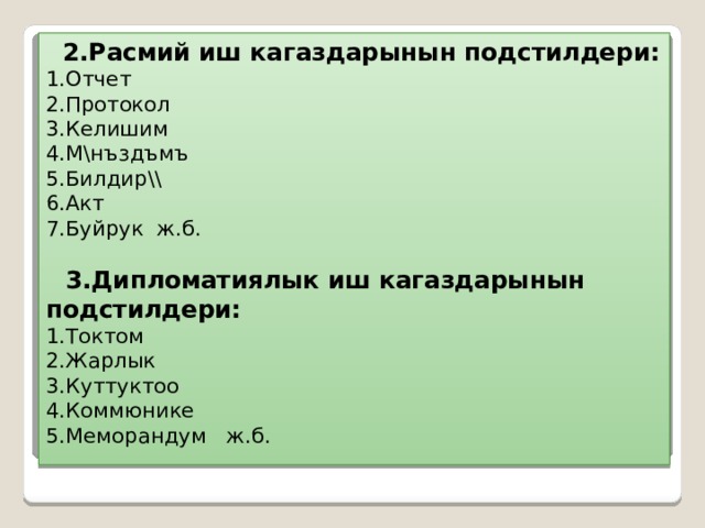  2.Расмий иш кагаздарынын подстилдери:  1.Отчет  2.Протокол  3.Келишим  4.М\нъздъмъ  5.Билдир\\  6.Акт  7.Буйрук ж.б.    3.Дипломатиялык иш кагаздарынын подстилдери:  1.Токтом  2.Жарлык  3.Куттуктоо  4.Коммюнике  5.Меморандум ж.б. 