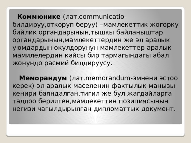  Коммюнике (лат.communicatio-билдируу,откоруп беруу)  –мамлекеттик жогорку бийлик органдарынын,тышкы байланыштар органдарынын,мамлекеттердин же эл аралык уюмдардын окулдорунун мамлекеттер аралык мамилелердин кайсы бир тармагындагы абал жонундо расмий билдируусу.   Меморандум (лат.memorandum-эмнени эстоо керек)-эл аралык маселенин фактылык манызы кенири баяндалган,тигил же бул жагдайларга талдоо берилген,мамлекеттин позициясынын негизи чагылдырылган дипломаттык документ.   